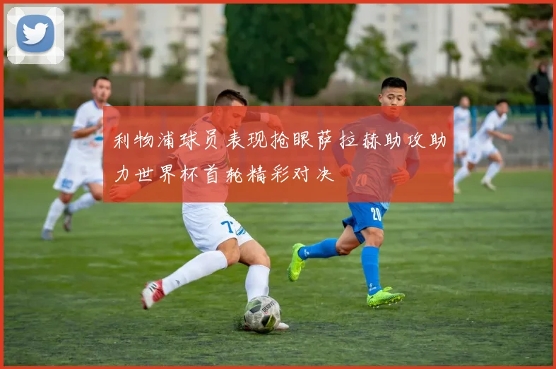 利物浦球员表现抢眼萨拉赫助攻助力世界杯首轮精彩对决