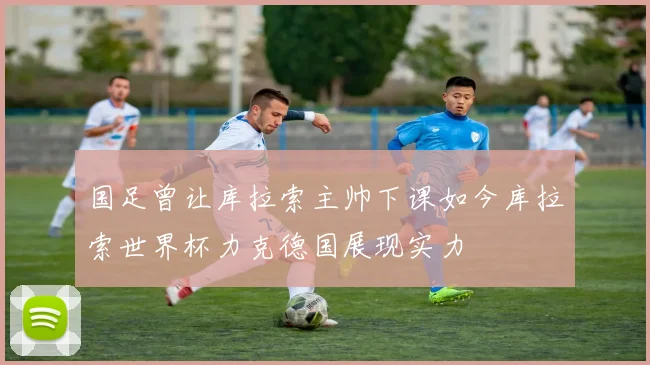 国足曾让库拉索主帅下课如今库拉索世界杯力克德国展现实力