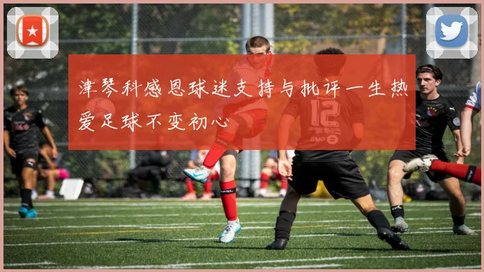 津琴科感恩球迷支持与批评一生热爱足球不变初心