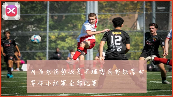 内马尔伤势恢复不理想或将缺席世界杯小组赛全部比赛