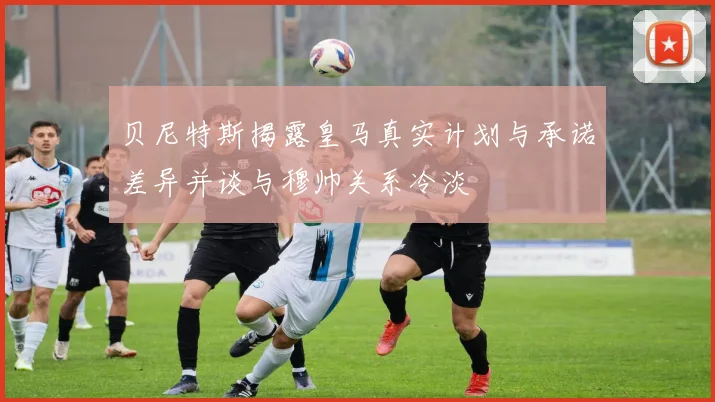贝尼特斯揭露皇马真实计划与承诺差异并谈与穆帅关系冷淡