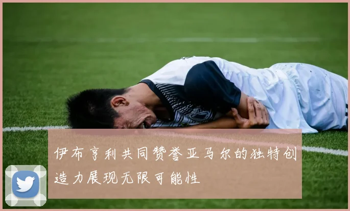 伊布亨利共同赞誉亚马尔的独特创造力展现无限可能性