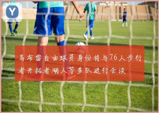 乌布雷自由球员身份将与76人步行者开拓者湖人等多队进行会谈