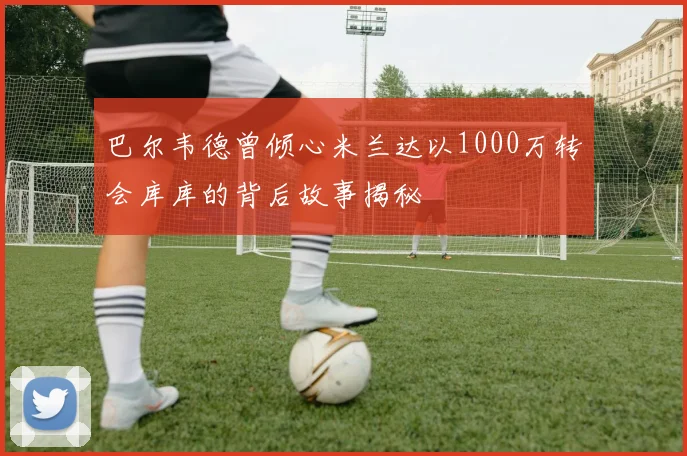 巴尔韦德曾倾心米兰达以1000万转会库库的背后故事揭秘