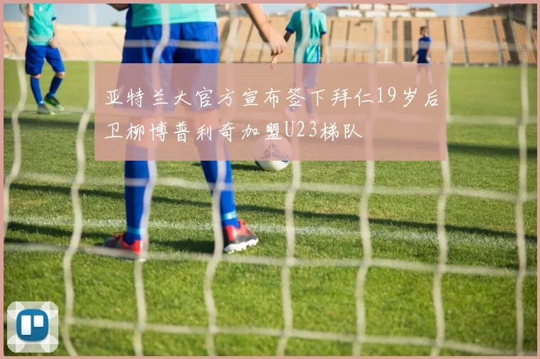 亚特兰大官方宣布签下拜仁19岁后卫柳博普利奇加盟U23梯队