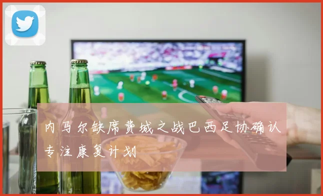 内马尔缺席费城之战巴西足协确认专注康复计划