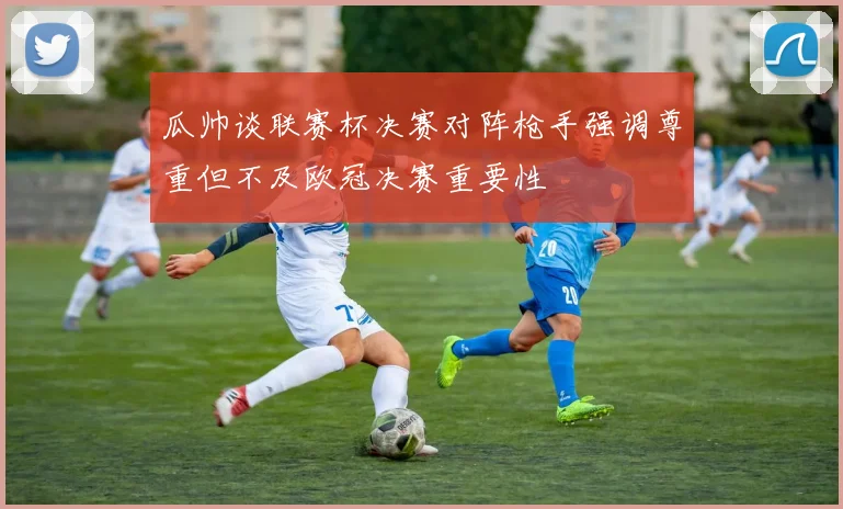 瓜帅谈联赛杯决赛对阵枪手强调尊重但不及欧冠决赛重要性