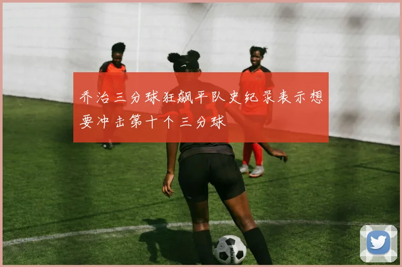 乔治三分球狂飙平队史纪录表示想要冲击第十个三分球