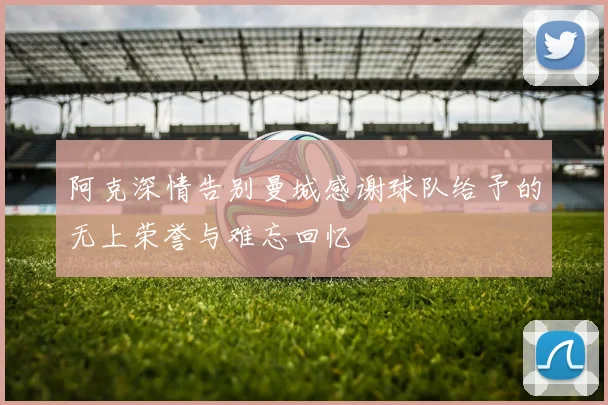 阿克深情告别曼城感谢球队给予的无上荣誉与难忘回忆